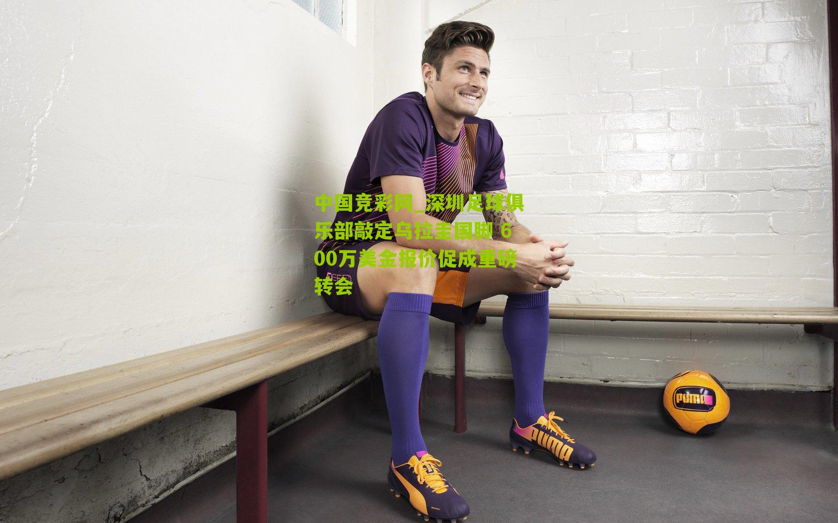 中国竞彩网_深圳足球俱乐部敲定乌拉圭国脚 600万美金报价促成重磅转会