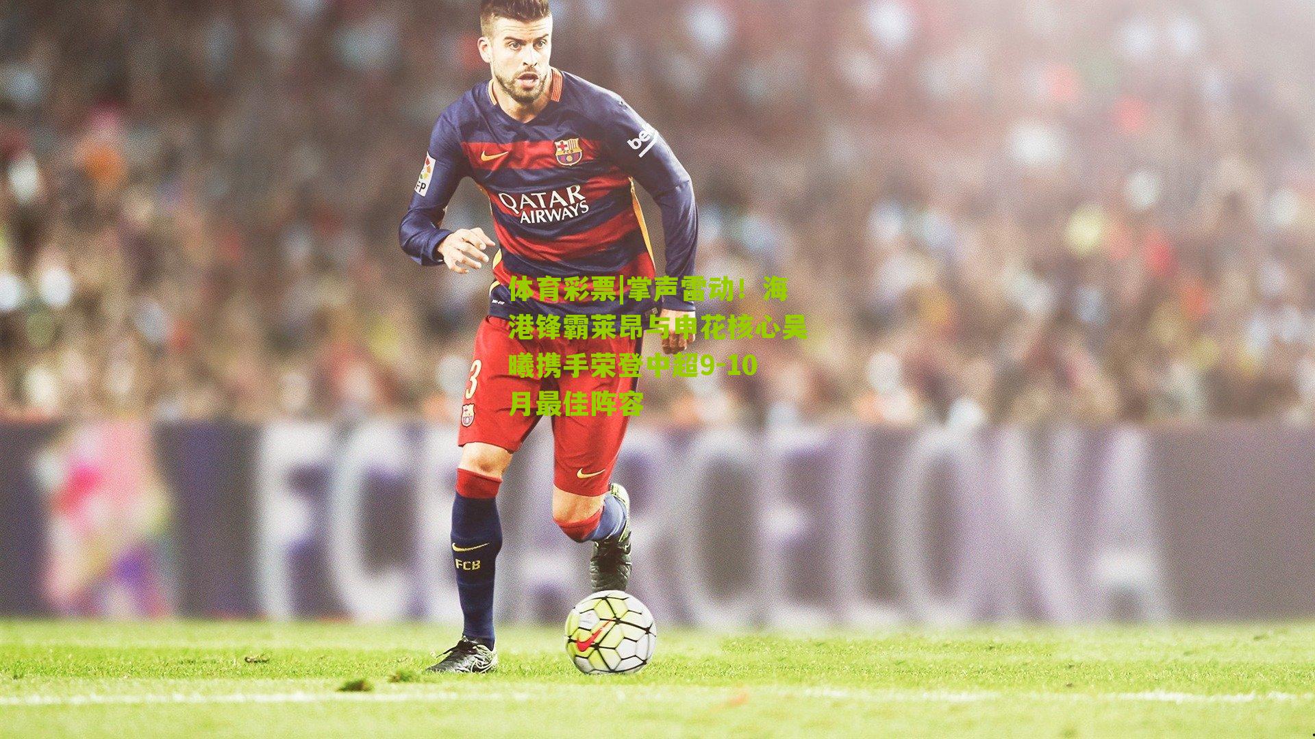 体育彩票|掌声雷动！海港锋霸莱昂与申花核心吴曦携手荣登中超9-10月最佳阵容